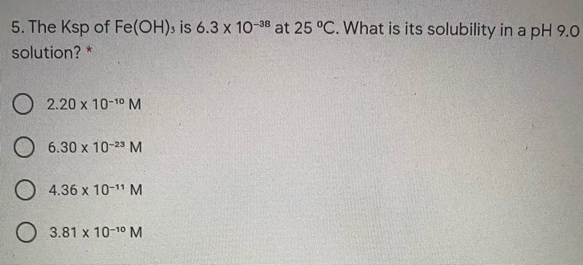 5. The Ksp of Fe(OH)s is 6.3 x 10-38 at 25 °C. What is its solubility in a pH 9.O
solution? *
O 2.20 x 10-1º M
6.30 x 10-23 M
O 4.36 x 10-1" M
O 3.81 x 10-10 M
