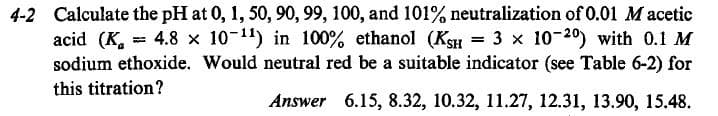 4-2 Calculate the pH at 0, 1, 50, 90, 99, 100, and 101% neutralization of 0.01 M acetic
acid (K, = 4.8 x 10-11) in 100% ethanol (KsH = 3 x 10-20) with 0.1 M
sodium ethoxide. Would neutral red be a suitable indicator (see Table 6-2) for
this titration?
Answer 6.15, 8.32, 10.32, 11.27, 12.31, 13.90, 15.48.
