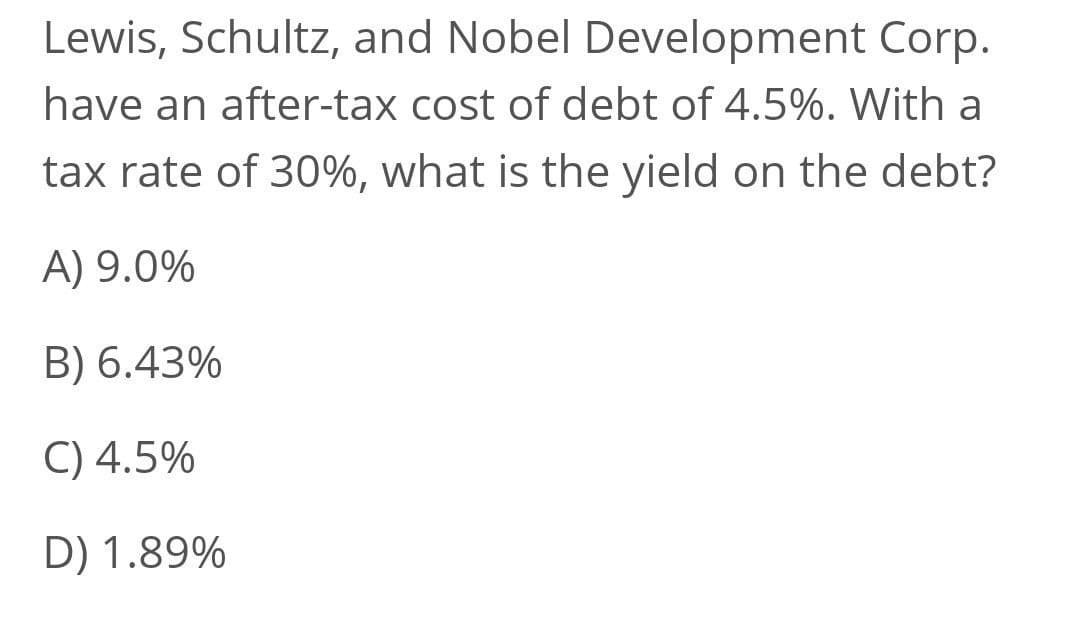 Lewis, Schultz, and Nobel Development Corp.
have an after-tax cost of debt of 4.5%. With a
tax rate of 30%, what is the yield on the debt?
A) 9.0%
B) 6.43%
C) 4.5%
D) 1.89%

