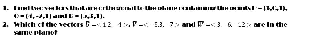 1. Findtwo vectors that are orthogonal to the plane containing the points P= (3,0,1),
Q = (4, -2,1) and R = (5,3,1).
2. Which of the vectors U =< 1,2, –4 >, V =< -5,3,–7 > and W =< 3,-6,–12 > are in the
same plane?
