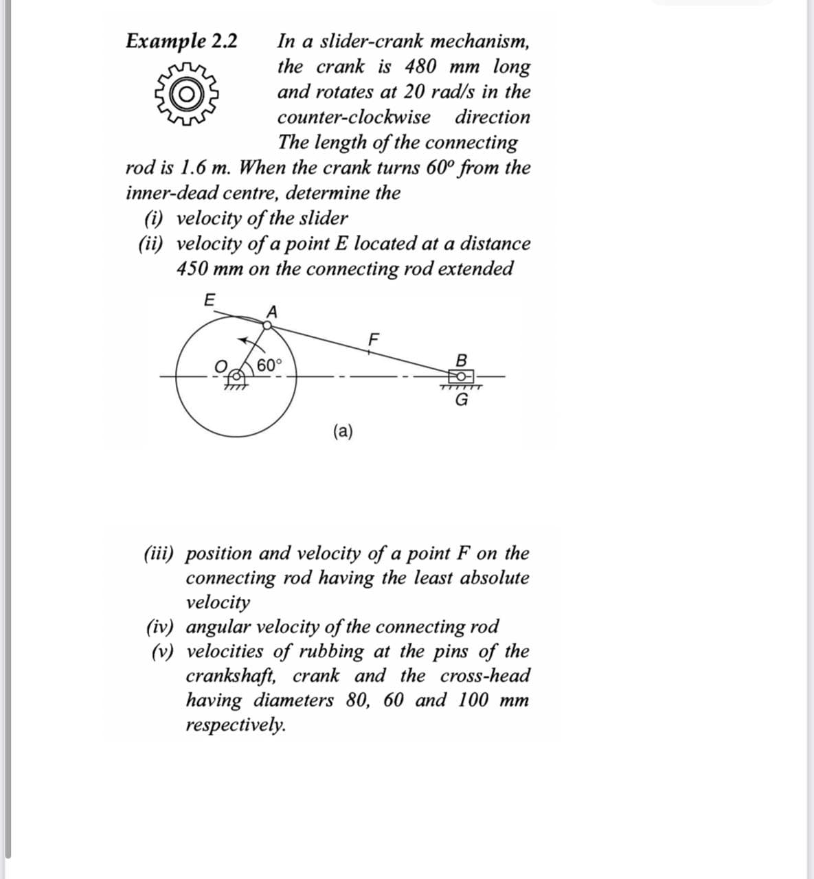 Example 2.2
In a slider-crank mechanism,
the crank is 480 mm long
and rotates at 20 rad/s in the
counter-clockwise direction
The length of the connecting
rod is 1.6 m. When the crank turns 60° from the
inner-dead centre, determine the
(i) velocity of the slider
(ii) velocity of a point E located at a distance
450 mm on the connecting rod extended
E
of
A
60°
B
TTTTTT
G
(iii) position and velocity of a point F on the
connecting rod having the least absolute
velocity
(iv) angular velocity of the connecting rod
(v) velocities of rubbing at the pins of the
crankshaft, crank and the cross-head
having diameters 80, 60 and 100 mm
respectively.