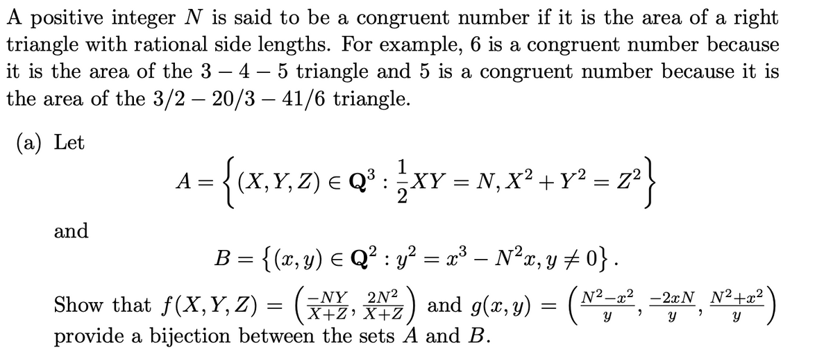 A positive integer N is said to be a congruent number if it is the area of a right
triangle with rational side lengths. For example, 6 is a congruent number because
it is the area of the 3 - 4 - 5 triangle and 5 is a congruent number because it is
the area of the 3/2 20/3 41/6 triangle.
(a) Let
A = {(X,Y,Z) € Q¹ : }XY = N, X² +Y² = z²}
B = {(x, y) ≤ Q² : y² = x³ – N²x, y ‡ 0} .
2N²
-2xN
Show that f(X,Y,Z) = (NY, 2N2) and g(x, y) = (№²-2², −2ªN¸ №²+2²
Y
Y
y
provide a bijection between the sets A and B.
and