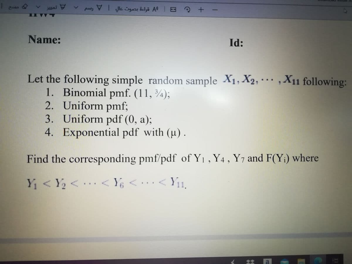 Name:
Id:
Let the following simple random sample X1, X2, · · ,X11 following:
1. Binomial pmf. (11, ¾);
2. Uniform pmf;
3. Uniform pdf (0, a);
4. Exponential pdf with (u).
Find the corresponding pmf/pdf of Y1 , Y4, Y7 and F(Y;) where
Y < Y <
<Y; <
Y11.
II
