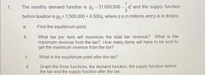 1.
The monthly demand function is p, = 31,000,000
q and the supply function
before taxation is ps = 1,500,000 + 4,500q, where q is in millions and p is in dollars.
a.
Find the equilibrium point.
What tax per item will maximize the total tax revenue? What is the
maximum revenue from the tax? How many items will have to be sold to
get the maximum revenue from the tax?
b.
C.
What is the equilibrium point after the tax?
Graph the three functions, the demand function, the supply function before
the tax and the supply function after the tax.
d.
