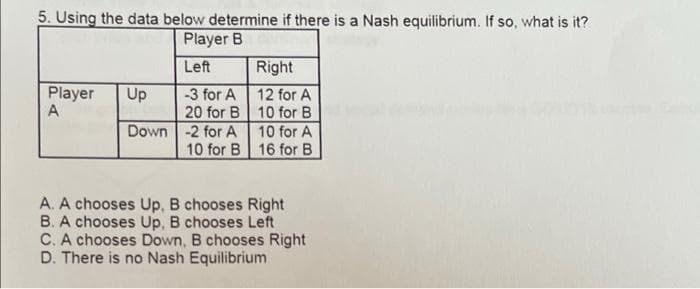 5. Using the data below determine if there is a Nash equilibrium. If so, what is it?
Player B
Left
Right
Player
A
Up
-3 for A
12 for A
20 for B 10 for B
10 for A
10 for B 16 for B
Down -2 for A
A. A chooses Up, B chooses Right
B. A chooses Up, B chooses Left
C. A chooses Down, B chooses Right
D. There is no Nash Equilibrium
