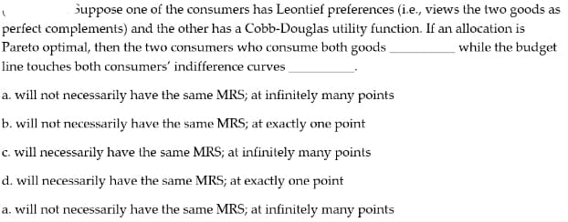 Suppose one of the consumers has Leontief preferences (i.e., views the two goods as
perfect complements) and the other has a Cobb-Douglas utility function. If an allocation is
Pareto optimal, then the two consumers who consume both goods_
while the budget
line touches both consumers' indifference curves
a. will not necessarily have the same MRS; at infinitely many points
b. will not necessarily have the same MRS; at exactly one point
c. will necessarily have the same MRS; at infinitely many points
d. will necessarily have the same MRS; at exactly one point
a. will not necessarily have the same MRS; at infinitely many points