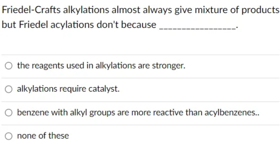 Friedel-Crafts alkylations almost always give mixture of products.
but Friedel acylations don't because
the reagents used in alkylations are stronger.
alkylations require catalyst.
benzene with alkyl groups are more reactive than acylbenzenes..
none of these