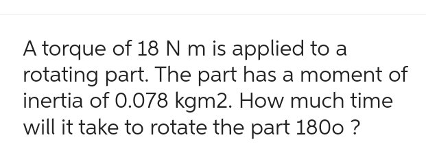 A torque of 18 N m is applied to a
rotating part. The part has a moment of
inertia of 0.078 kgm2. How much time
will it take to rotate the part 1800 ?
