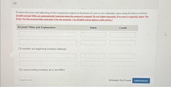 (a)
Prepare the year-end adjusting entries required to adjust to the lower of cost or net realizable value using the direct method.
(Credit account titles are automatically indented when the amount is entered. Do not indent manually. If no entry is required, select "No
Entry for the account titles and enter O for the amounts. List all debit entries before credit entries.)
Account Titles and Explanation
(To transfer out beginning inventory balance)
(To record ending inventory at LC and NRV)
Save for Later
Debit
Credit
Attempts: 0 of 2 used
Submit Answer