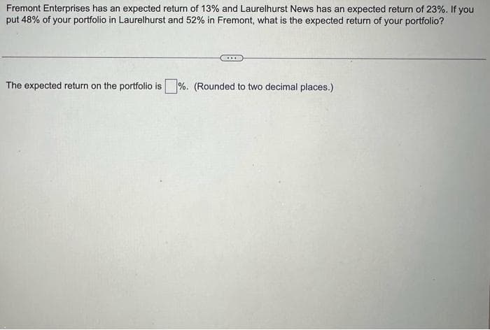 Fremont Enterprises has an expected return of 13% and Laurelhurst News has an expected return of 23%. If you
put 48% of your portfolio in Laurelhurst and 52% in Fremont, what is the expected return of your portfolio?
The expected return on the portfolio is%. (Rounded to two decimal places.)