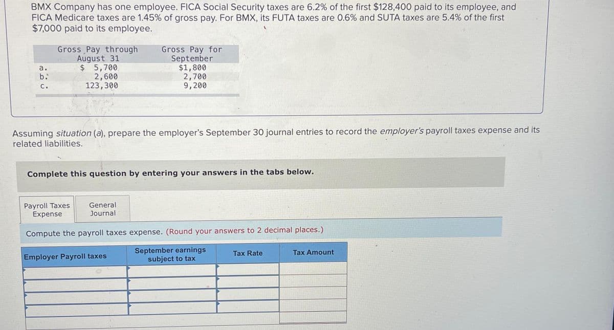 BMX Company has one employee. FICA Social Security taxes are 6.2% of the first $128,400 paid to its employee, and
FICA Medicare taxes are 1.45% of gross pay. For BMX, its FUTA taxes are 0.6% and SUTA taxes are 5.4% of the first
$7,000 paid to its employee.
a.
b.
C.
Gross Pay through
August 31
$ 5,700
2,600
123,300
Assuming situation (a), prepare the employer's September 30 journal entries to record the employer's payroll taxes expense and its
related liabilities.
Complete this question by entering your answers in the tabs below.
Payroll Taxes
Expense
Gross Pay for
September
$1,800
2,700
9,200
General
Journal
Compute the payroll taxes expense. (Round your answers to 2 decimal places.)
September earnings
subject to tax
Employer Payroll taxes
Tax Rate
Tax Amount