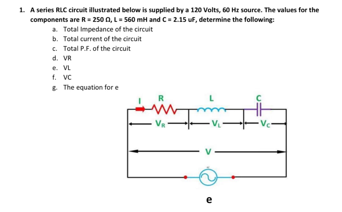 1. A series RLC circuit illustrated below is supplied by a 120 Volts, 60 Hz source. The values for the
components are R = 250 N, L = 560 mH and C = 2.15 uF, determine the following:
a. Total Impedance of the circuit
b. Total current of the circuit
c. Total P.F. of the circuit
d. VR
е. VL
f.
VC
g. The equation for e
R
VR
e
