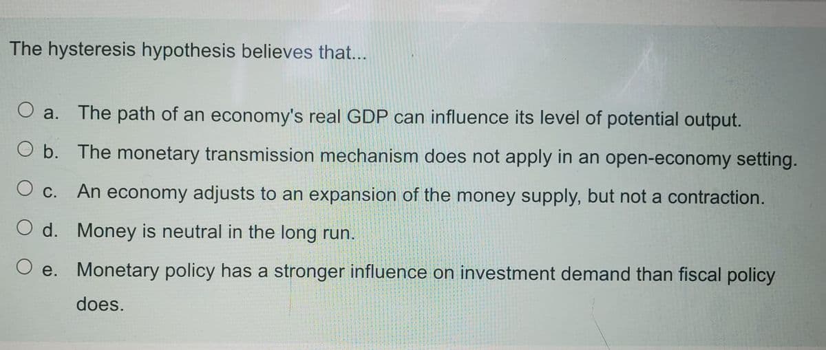 The hysteresis hypothesis believes that...
a.
The path of an economy's real GDP can influence its level of potential output.
O b. The monetary transmission mechanism does not apply in an open-economy setting.
O c. An economy adjusts to an expansion of the money supply, but not a contraction.
O d. Money is neutral in the long run.
O e. Monetary policy has a stronger influence on investment demand than fiscal policy
does.
