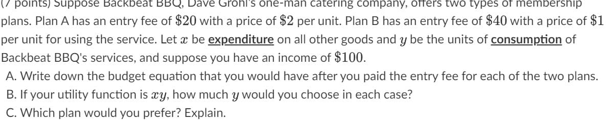 (7 points) Suppose Backbeat BBQ, Dave Grohl's one-man catering company, offers two types of membership
plans. Plan A has an entry fee of $20 with a price of $2 per unit. Plan B has an entry fee of $40 with a price of $1
per unit for using the service. Let x be expenditure on all other goods and y be the units of consumption of
Backbeat BBQ's services, and suppose you have an income of $100.
A. Write down the budget equation that you would have after you paid the entry fee for each of the two plans.
B. If your utility function is xy, how much y would you choose in each case?
C. Which plan would you prefer? Explain.