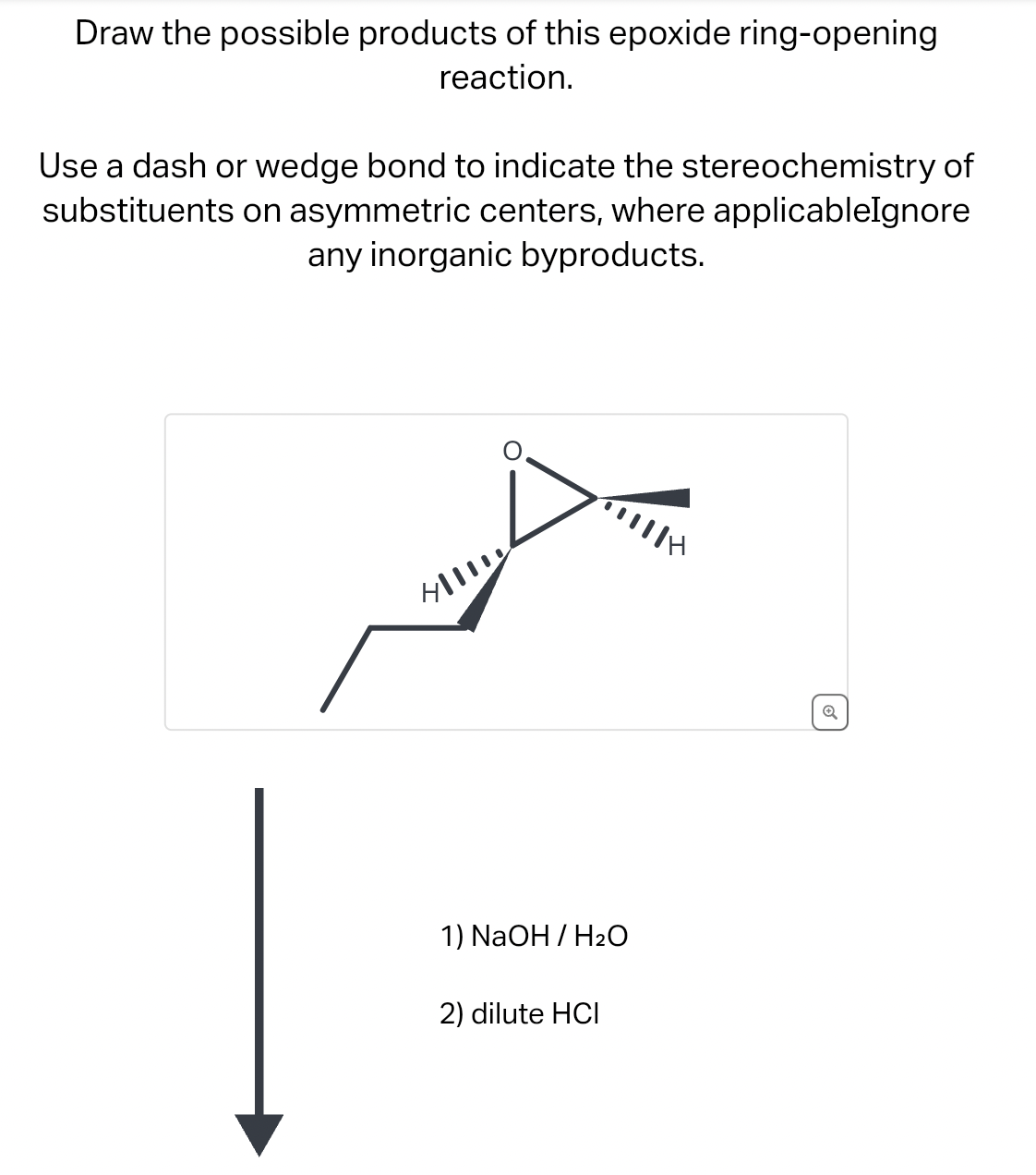 Draw the possible products of this epoxide ring-opening
reaction.
Use a dash or wedge bond to indicate the stereochemistry of
substituents on asymmetric centers, where applicableIgnore
any inorganic byproducts.
1) NaOH / H2O
2) dilute HCI
Q