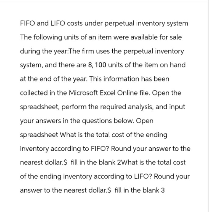 FIFO and LIFO costs under perpetual inventory system
The following units of an item were available for sale
during the year:The firm uses the perpetual inventory
system, and there are 8, 100 units of the item on hand
at the end of the year. This information has been
collected in the Microsoft Excel Online file. Open the
spreadsheet, perform the required analysis, and input
your answers in the questions below. Open
spreadsheet What is the total cost of the ending
inventory according to FIFO? Round your answer to the
nearest dollar.$ fill in the blank 2What is the total cost
of the ending inventory according to LIFO? Round your
answer to the nearest dollar.$ fill in the blank 3
