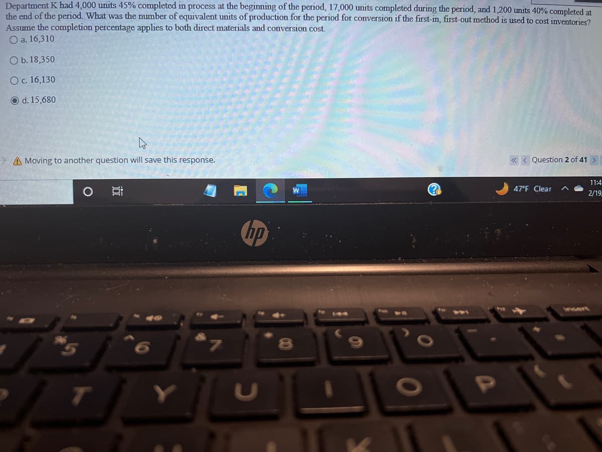 Department K had 4,000 units 45% completed in process at the beginning of the period, 17,000 units completed during the period, and 1,200 units 40% completed at
the end of the period. What was the number of equivalent units of production for the period for conversion if the first-in, first-out method is used to cost inventories?
Assume the completion percentage applies to both direct materials and conversion cost.
O a. 16,310
Ob. 18,350
O c. 16,130
O d. 15,680
A Moving to another question will save this response.
10
7
hp
00
6
TEKLY
<<< Question 2 of 41 >
47°F Clear
11:4
2/19
ment
