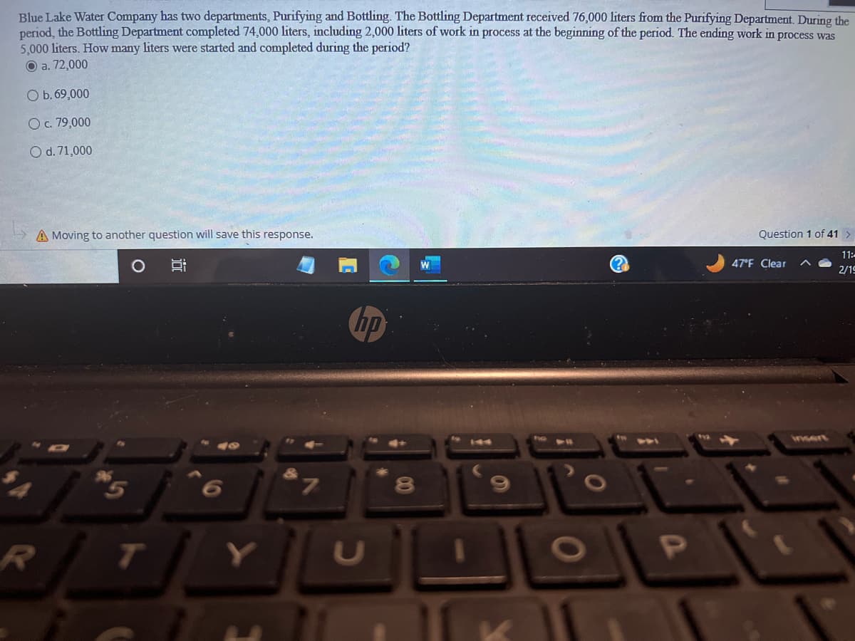 Blue Lake Water Company has two departments, Purifying and Bottling. The Bottling Department received 76,000 liters from the Purifying Department. During the
period, the Bottling Department completed 74,000 liters, including 2,000 liters of work in process at the beginning of the period. The ending work in process was
5,000 liters. How many liters were started and completed during the period?
Ⓒa. 72,000
O b. 69,000
O c. 79,000
O d. 71,000
A Moving to another question will save this response.
R
10!
7
hp
00
8
의
K
O
P
Question 1 of 41 >
11:
2/19
47°F Clear
insert