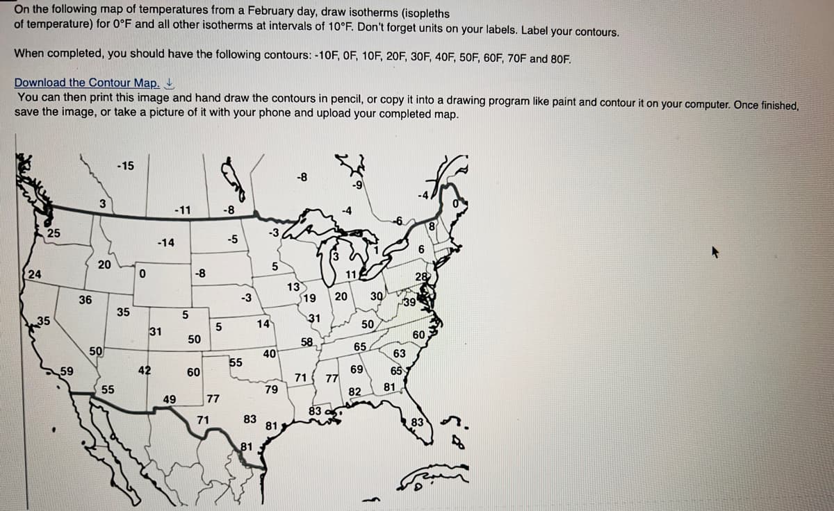 On the following map of temperatures from a February day, draw isotherms (isopleths
of temperature) for 0°F and all other isotherms at intervals of 10°F. Don't forget units on your labels. Label your contours.
When completed, you should have the following contours: -10F, OF, 10F, 20F, 30F, 40F, 50F, 60F, 70F and 80F.
Download the Contour Map.
You can then print this image and hand draw the contours in pencil, or copy it into a drawing program like paint and contour it on your computer. Once finished,
save the image, or take a picture of it with your phone and upload your completed map.
24
25
35
59
36
3
20
50
55
-15
35
0
-14
31
42
-11
49
5
-8
50
60
5
77
71
-8
-5
-3
55
83
81
-3
14
5
40
79
81
-8
13
$19
31
58
71 77
83
115
20 30
50
65
69
82
63
65
81
39
6
28
60
8
83