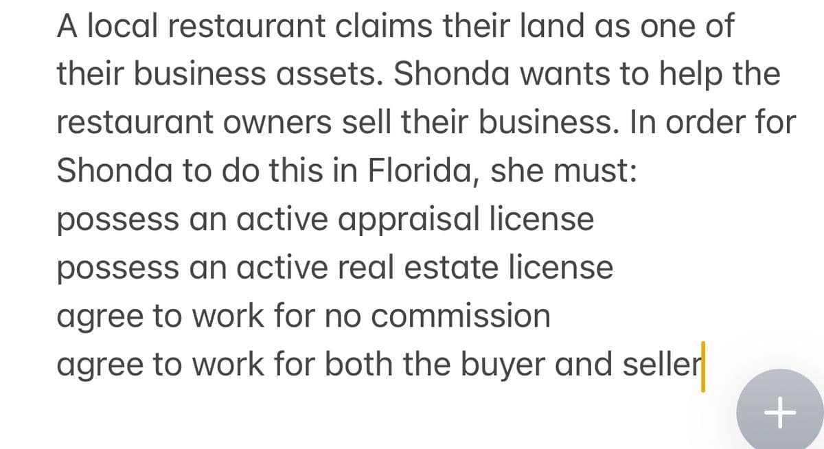 A local restaurant claims their land as one of
their business assets. Shonda wants to help the
restaurant owners sell their business. In order for
Shonda to do this in Florida, she must:
possess an active appraisal license
possess an active real estate license
agree to work for no commission
agree to work for both the buyer and seller
+