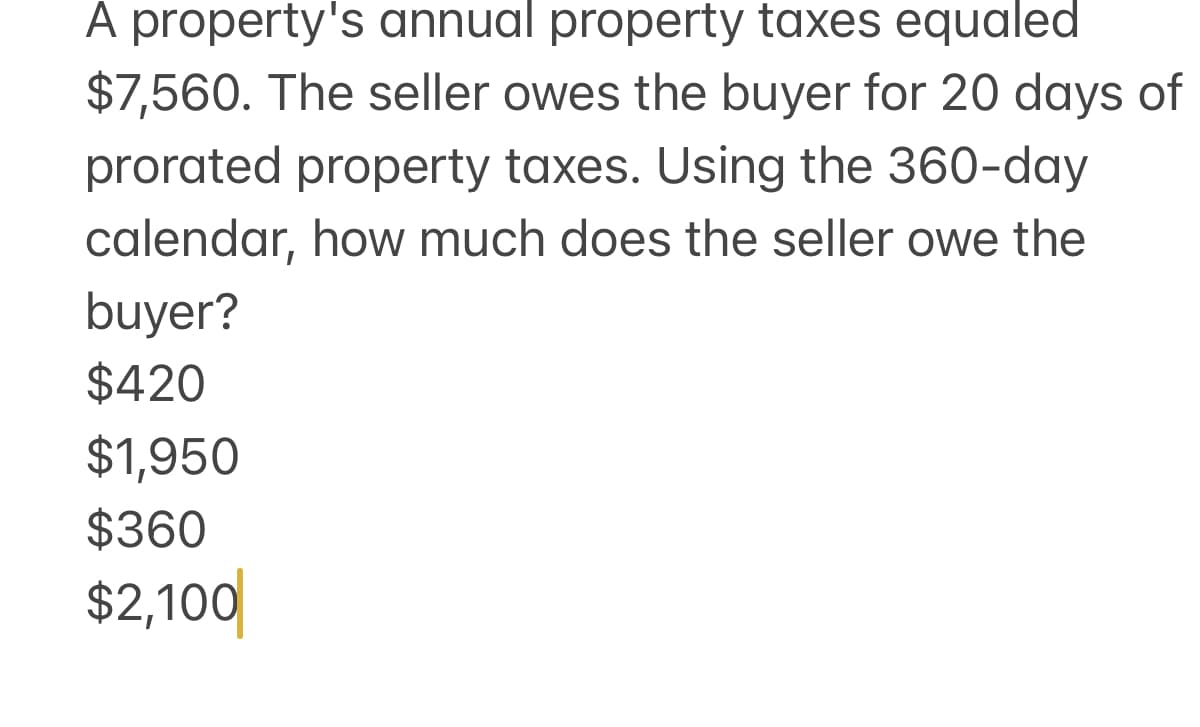 A property's annual property taxes equaled
$7,560. The seller owes the buyer for 20 days of
prorated property taxes. Using the 360-day
calendar, how much does the seller owe the
buyer?
$420
$1,950
$360
$2,100