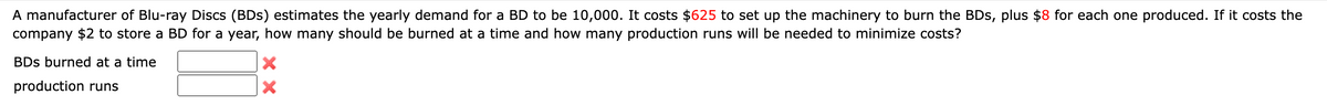 A manufacturer of Blu-ray Discs (BDs) estimates the yearly demand for a BD to be 10,000. It costs $625 to set up the machinery to burn the BDs, plus $8 for each one produced. If it costs the
company $2 to store a BD for a year, how many should be burned at a time and how many production runs will be needed to minimize costs?
BDs burned at a time
production runs
X
X