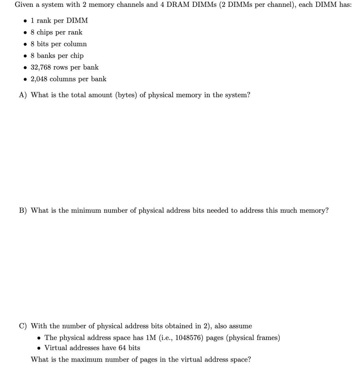 Given a system with 2 memory channels and 4 DRAM DIMMs (2 DIMMs per channel), each DIMM has:
• 1 rank per DIMM
• 8 chips per rank
• 8 bits per column
• 8 banks per chip
• 32,768 rows per bank
• 2,048 columns per bank
A) What is the total amount (bytes) of physical memory in the system?
B) What is the minimum number of physical address bits needed to address this much memory?
C) With the number of physical address bits obtained in 2), also assume
• The physical address space has 1M (i.e., 1048576) pages (physical frames)
Virtual addresses have 64 bits
What is the maximum number of pages in the virtual address space?