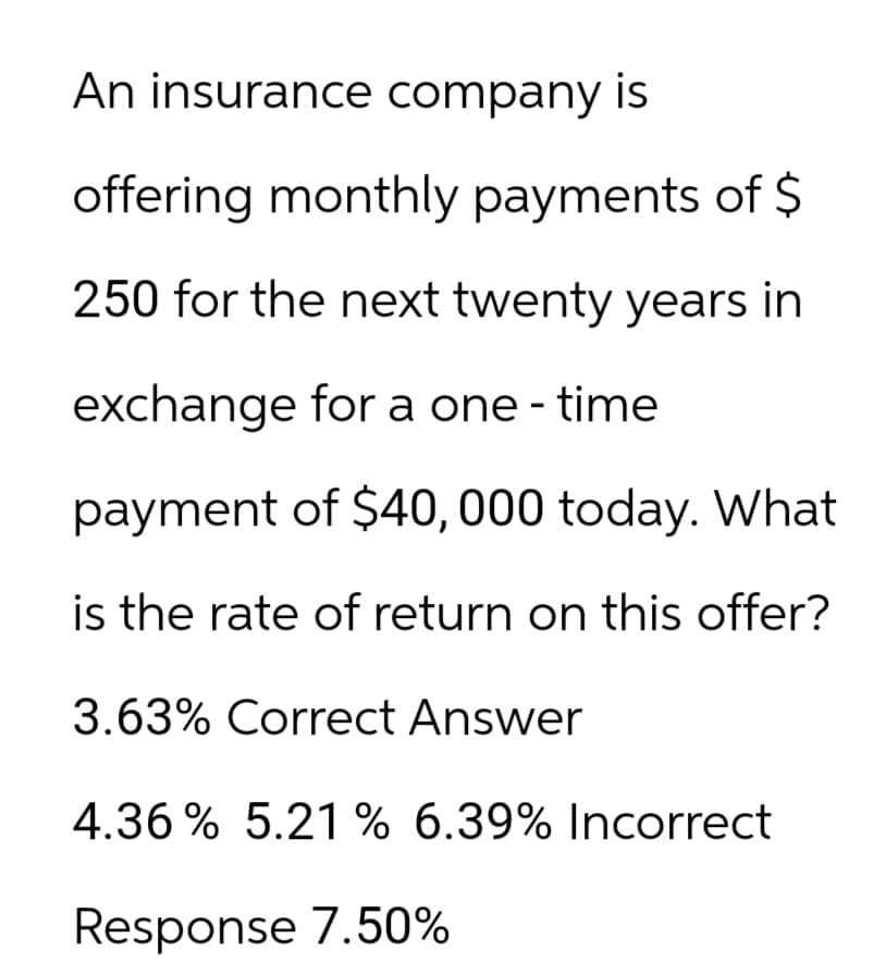 An insurance company is
offering monthly payments of $
250 for the next twenty years in
exchange for a one- time
payment of $40,000 today. What
is the rate of return on this offer?
3.63% Correct Answer
4.36% 5.21 % 6.39% Incorrect
Response 7.50%