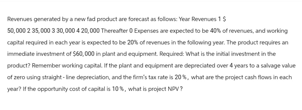 Revenues generated by a new fad product are forecast as follows: Year Revenues 1 $
50,000 2 35,000 3 30,000 4 20,000 Thereafter 0 Expenses are expected to be 40% of revenues, and working
capital required in each year is expected to be 20% of revenues in the following year. The product requires an
immediate investment of $60,000 in plant and equipment. Required: What is the initial investment in the
product? Remember working capital. If the plant and equipment are depreciated over 4 years to a salvage value
of zero using straight - line depreciation, and the firm's tax rate is 20%, what are the project cash flows in each
year? If the opportunity cost of capital is 10%, what is project NPV?