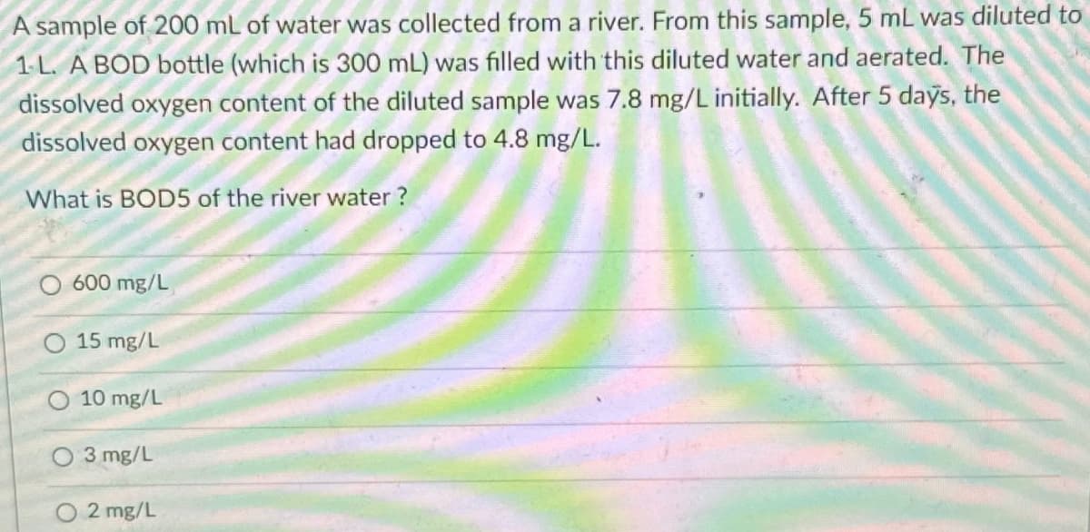 A sample of 200 mL of water was collected from a river. From this sample, 5 mL was diluted to
1-L. A BOD bottle (which is 300 mL) was filled with this diluted water and aerated. The
dissolved oxygen content of the diluted sample was 7.8 mg/L initially. After 5 days, the
dissolved oxygen content had dropped to 4.8 mg/L.
What is BOD5 of the river water?
600 mg/L
O 15 mg/L
10 mg/L
O 3mg/L
2 mg/L