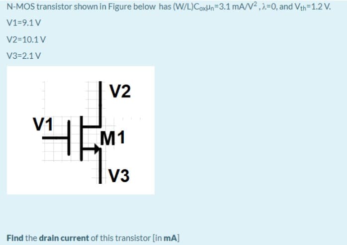 N-MOS transistor shown in Figure below has (W/L)CoxHn=3.1 mA/V2 ,2=0, and Vth=1.2 V.
V1=9.1 V
V2=10.1 V
V3=2.1 V
V2
V1
M1
V3
Find the drain current of this transistor [in mA]
