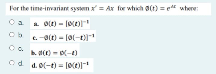 For the time-invariant system x' = Ax for which Ø(t) = eAt where:
a.
a. Ø(t) = [Ø(t)]-1
O b.
c. -ø(t) = [Ø(-t)]-1
%3D
O c.
b. Ø(t) = Ø(-t)
O d. d. Ø(-t) = [Ø(t)]¯1
