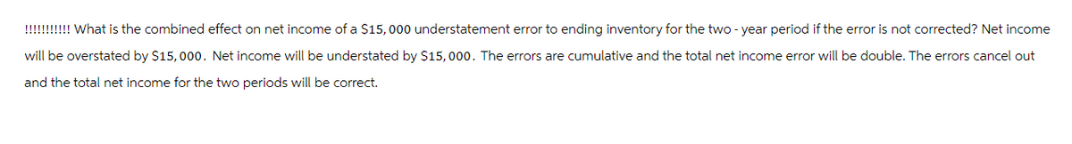 !!!!!!!!!!! What is the combined effect on net income of a $15,000 understatement error to ending inventory for the two-year period if the error is not corrected? Net income
will be overstated by $15,000. Net income will be understated by $15,000. The errors are cumulative and the total net income error will be double. The errors cancel out
and the total net income for the two periods will be correct.