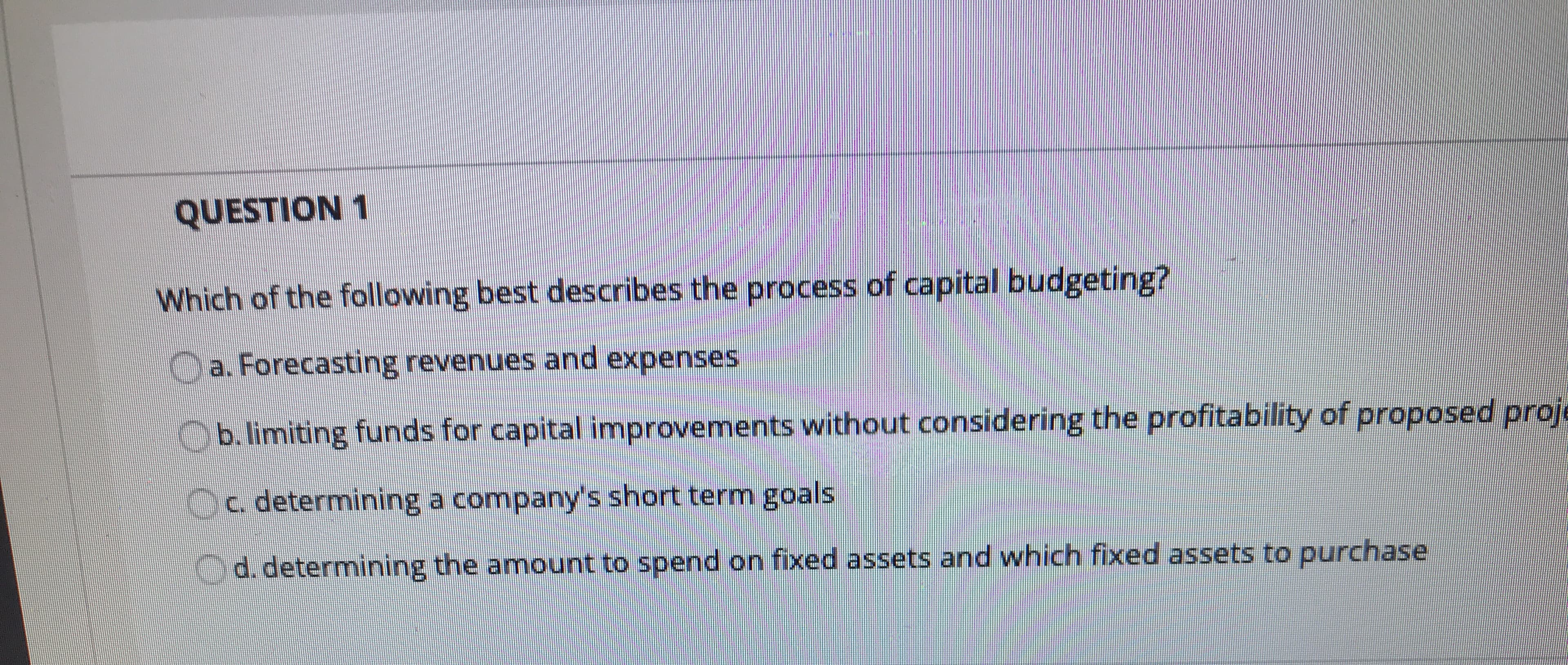 Which of the following best describes the process of capital budgeting?
a Forecasting revenues and expenses
hmiting funds for capital improvements without considering the profitability of proposed prot
determining a companys short term goals
d. determinung the amount to spend on fixed assets and which fixed assets to purchase
