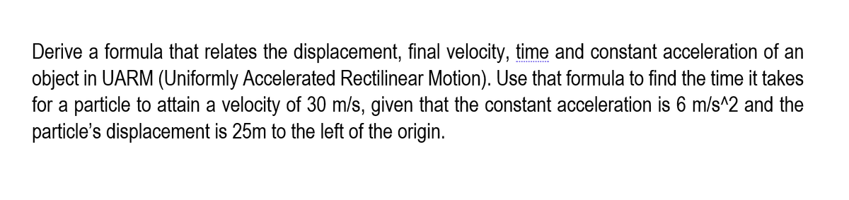 Derive a formula that relates the displacement, final velocity, time and constant acceleration of an
object in UARM (Uniformly Accelerated Rectilinear Motion). Use that formula to find the time it takes
for a particle to attain a velocity of 30 m/s, given that the constant acceleration is 6 m/s^2 and the
particle's displacement is 25m to the left of the origin.
