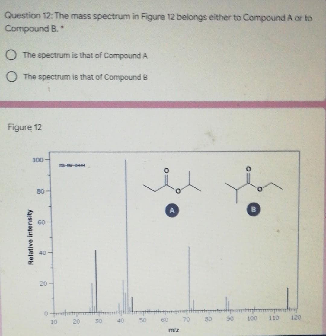 Question 12: The mass spectrum in Figure 12 belongs either to Compound A or to
Compound B. *
O The spectrum is that of Compound A
O The spectrum is that of Compound B
Figure 12
100
ms-N-0444
80-
60
40 -
20-
20
30
40
50
60
70
S0
90
100
110
120
10
m/z
Relative intensity
