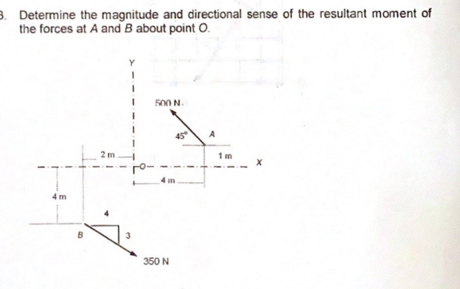 3. Determine the magnitude and directional sense of the resultant moment of
the forces at A and B about point O.
500 N.
A
45°
2 m
1 m
_4 m.
4m
B
350 N
