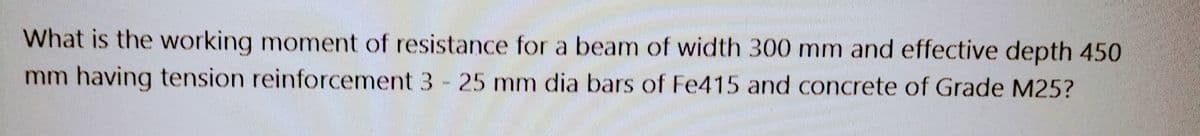 IMAGMAMA
What is the working moment of resistance for a beam of width 300 mm and effective depth 450
mm having tension reinforcement 3 - 25 mm dia bars of Fe415 and concrete of Grade M25?