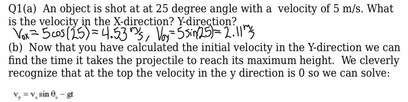 Q1(a) An object is shot at at 25 degree angle with a velocity of 5 m/s. What
is the velocity in the X-direction? Y-direction?
Vor= 5cos (25)=4.53s, Voj=5Sin25=2.11"3
(b) Now that you have calculated the initial velocity in the Y-direction we can
find the time it takes the projectile to reach its maximum height. We cleverly
recognize that at the top the velocity in the y direction is 0 so we can solve:
v, = v, sin 0, – gt
