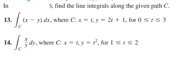 5, find the line integrals along the given path C.
In
13.
| (x – y) dx, where C: x = 1, y = 21 + 1, for 0 < t < 3
14.
dy, where C: x = t, y = t², for 1 < t < 2
