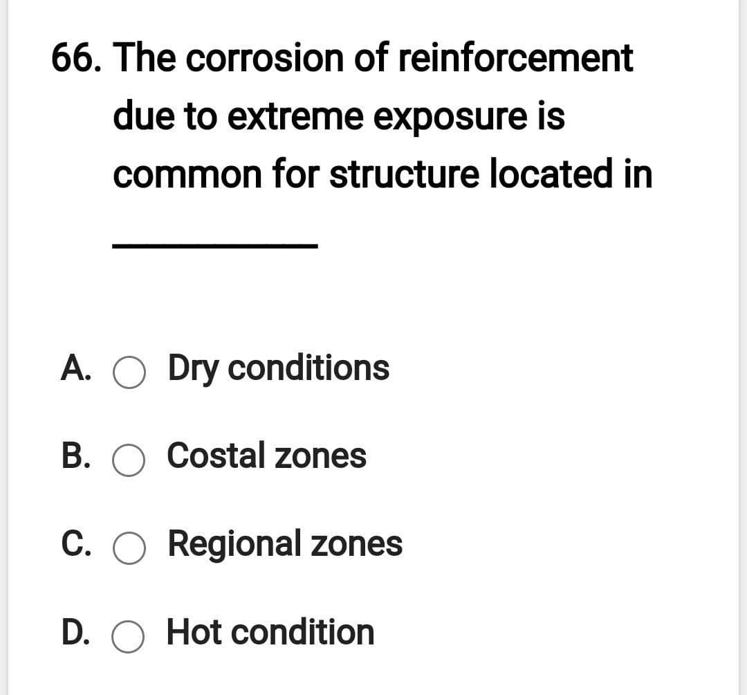 66. The corrosion of reinforcement
due to extreme exposure is
common for structure located in
A. O Dry conditions
B. O Costal zones
C. O Regional zones
D. O Hot condition

