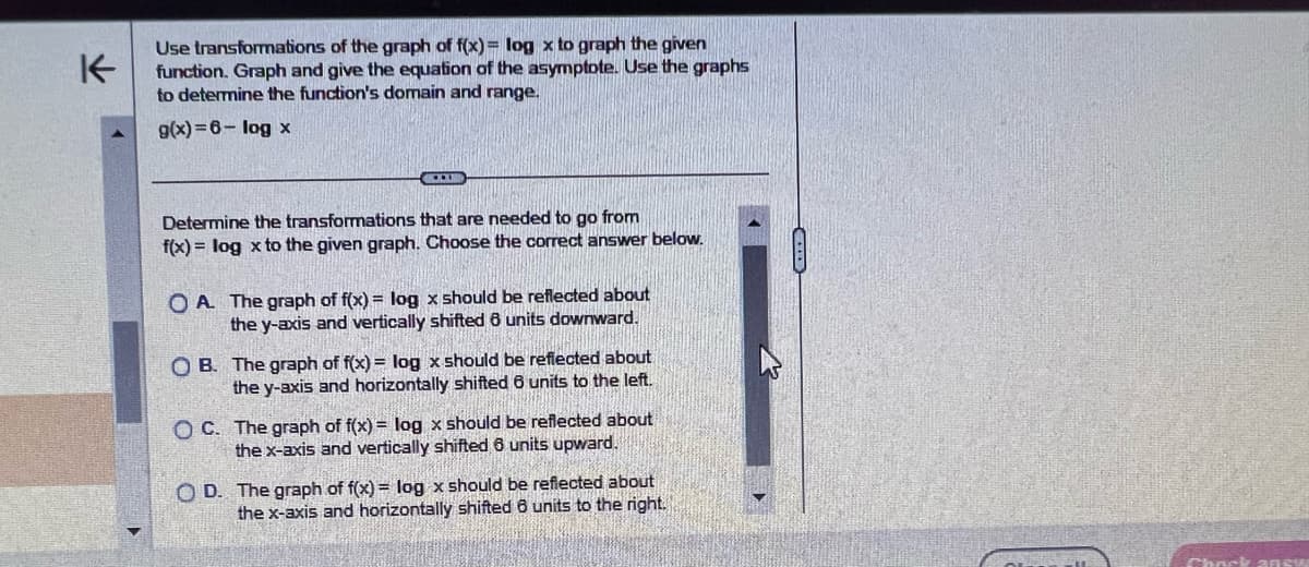 K
Use transformations of the graph of f(x)= log x to graph the given
function. Graph and give the equation of the asymptote. Use the graphs
to determine the function's domain and range.
g(x)=6- log x
Determine the transformations that are needed to go from
f(x) = log x to the given graph. Choose the correct answer below.
OA. The graph of f(x) = log x should be reflected about
the y-axis and vertically shifted 6 units downward.
OB. The graph of f(x) = log x should be reflected about
the y-axis and horizontally shifted 6 units to the left.
OC. The graph of f(x) = log x should be reflected about
the x-axis and vertically shifted 6 units upward.
OD. The graph of f(x)= log x should be reflected about
the x-axis and horizontally shifted 6 units to the right.
Chock answ