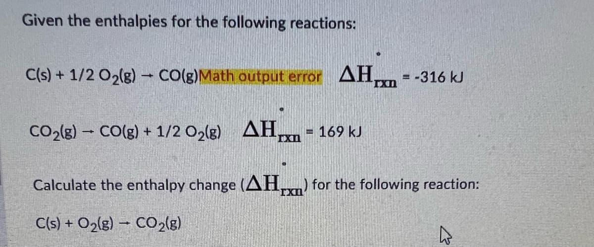 Given the enthalpies for the following reactions:
C(s) + 1/2O₂(g) → CO(g)Math output error AH = -316 kJ
TXn
CO₂(g) - CO(g) + 1/2O₂(g)
0
AH,
IXI
= 169 kJ
Calculate the enthalpy change (AH) for the following reaction:
C(s) + O₂(g) → CO₂(g)
277