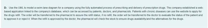 D. Use the UML to model a swim-lane diagram for a company using the fully automated process of prescribing and delivery of prescription drugs. The company established a web-
based application linked to the company's database, which can be accessed by patients, doctors, and pharmacists Patients with chronic diseases can use the website to apply for
the drugs refil. The order will be transferred to the pharmacist to assure the refil status, if no refil, the order will be transferred to the doctor to evaluate the status of the patient and
to approve it or reject it When the refill is approved by the doctor, the pharmacist will check the stock to ensure drugs availabilityland the alternatives for the drugs
