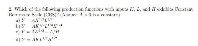 2. Which of the following production functions with inputs K, L, and H exhibits Constant
Returns to Scale (CRS)? (Assume Ā > 0 is a constant)
a) Y = AK/2L/2
b) Y = ĀK/2L/3H/4
c) Y = ĀK/2 – L/H
d) Y = ĀKL/2H\/2
