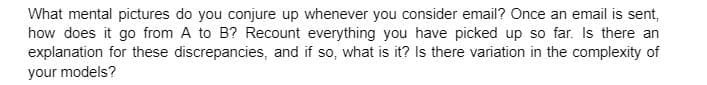 What mental pictures do you conjure up whenever you consider email? Once an email is sent,
how does it go from A to B? Recount everything you have picked up so far. Is there an
explanation for these discrepancies, and if so, what is it? Is there variation in the complexity of
your models?