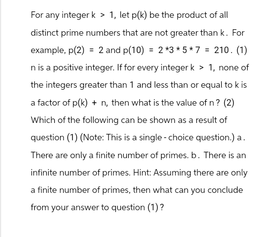 For any integer k > 1, let p(k) be the product of all
distinct prime numbers that are not greater than k. For
example, p(2) = 2 and p(10) = 2*3*5*7 = 210. (1)
n is a positive integer. If for every integer k > 1, none of
the integers greater than 1 and less than or equal to k is
a factor of p(k) + n, then what is the value of n? (2)
Which of the following can be shown as a result of
question (1) (Note: This is a single choice question.) a.
There are only a finite number of primes. b. There is an
infinite number of primes. Hint: Assuming there are only
a finite number of primes, then what can you conclude
from your answer to question (1) ?