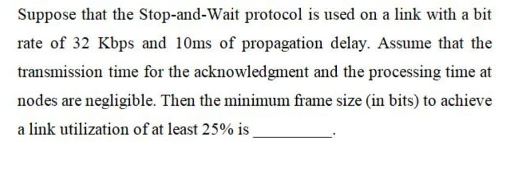 Suppose that the Stop-and-Wait protocol is used on a link with a bit
rate of 32 Kbps and 10ms of propagation delay. Assume that the
transmission time for the acknowledgment and the processing time at
nodes are negligible. Then the minimum frame size (in bits) to achieve
a link utilization of at least 25% is

