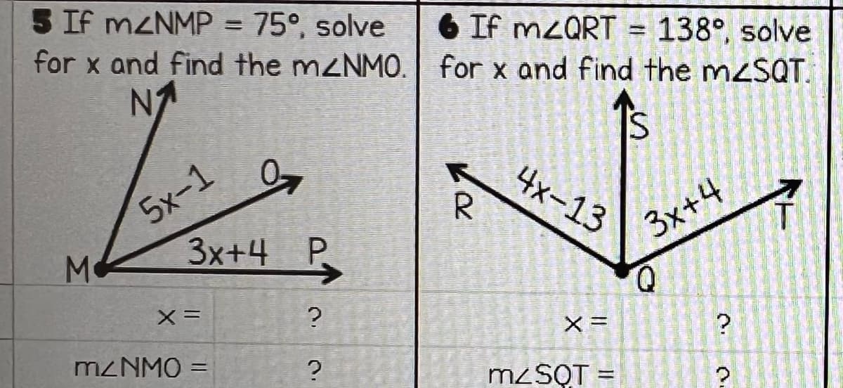 5 If m<NMP = 75°, solve
for x and find the m2NMO.
N₁
Jaz.
3x+4 P
M
5x-1
X =
m/NMO =
?
?
6 If mzQRT = 138°, solve
for x and find the m<SQT.
S
R
4x-13
X =
m/SQT
-
3x+4
?