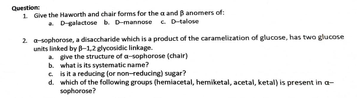 Question:
1. Give the Haworth and chair forms for the a and B anomers of:
a. D-galactose b. D-mannose c. D-talose
2. a-sophorose, a disaccharide which is a product of the caramelization of glucose, has two glucose
units linked by B-1,2 glycosidic linkage.
a. give the structure of a-sophorose (chair)
b. what is its systematic name?
C.
is it a reducing (or non-reducing) sugar?
d. which of the following groups (hemiacetal, hemiketal, acetal, ketal) is present in a-
sophorose?
